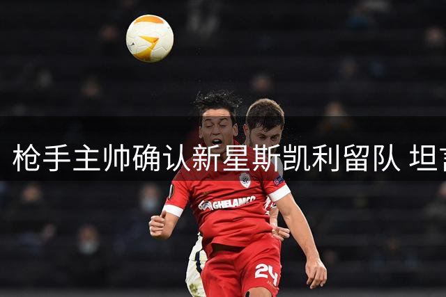 枪手主帅确认新星斯凯利留队 坦言阵容调整需坦诚沟通