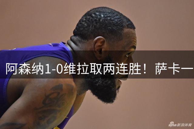 阿森纳1-0维拉取两连胜！萨卡一击致命成功臣，阿尔特塔的新思路